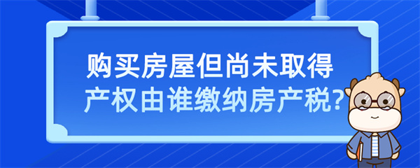 購買房屋但尚未取得產(chǎn)權(quán)由誰繳納房產(chǎn)稅