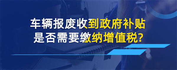 車輛報(bào)廢收到政府補(bǔ)貼是否需要繳納增值稅？